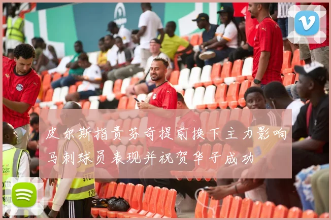 皮尔斯指责芬奇提前换下主力影响马刺球员表现并祝贺华子成功