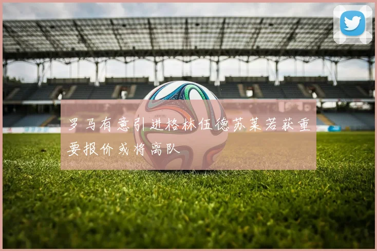 罗马有意引进格林伍德苏莱若获重要报价或将离队