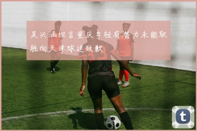 吴兴涵坦言重庆年轻有潜力未能取胜向天津球迷致歉