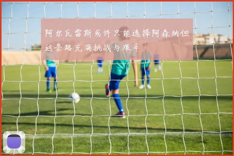 阿尔瓦雷斯或许只能选择阿森纳但这条路充满挑战与艰辛