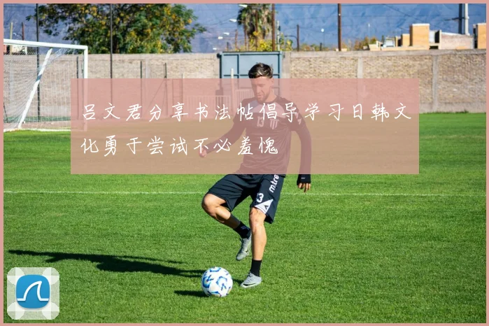 吕文君分享书法帖倡导学习日韩文化勇于尝试不必羞愧
