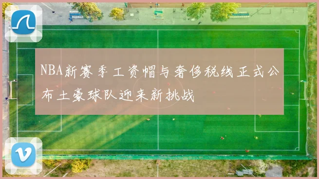 NBA新赛季工资帽与奢侈税线正式公布土豪球队迎来新挑战