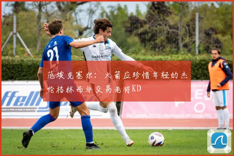 范埃克塞尔：火箭应珍惜年轻的杰伦格林而非交易老将KD