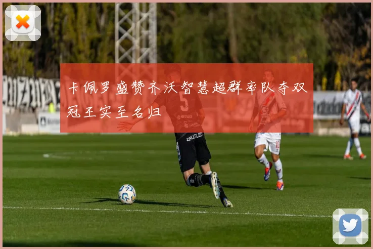 卡佩罗盛赞齐沃智慧超群率队夺双冠王实至名归