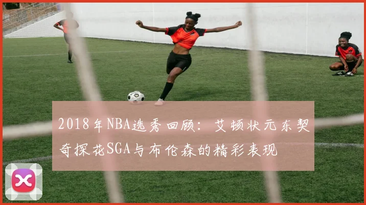 2018年NBA选秀回顾：艾顿状元东契奇探花SGA与布伦森的精彩表现