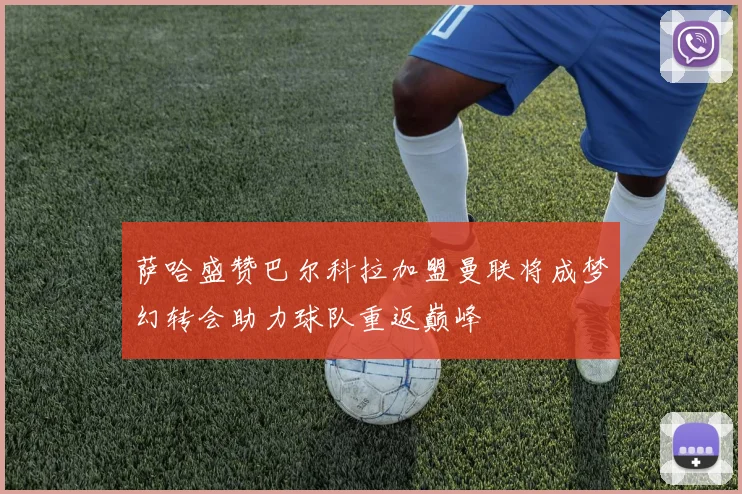 萨哈盛赞巴尔科拉加盟曼联将成梦幻转会助力球队重返巅峰
