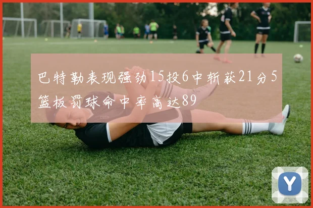 巴特勒表现强劲15投6中斩获21分5篮板罚球命中率高达89