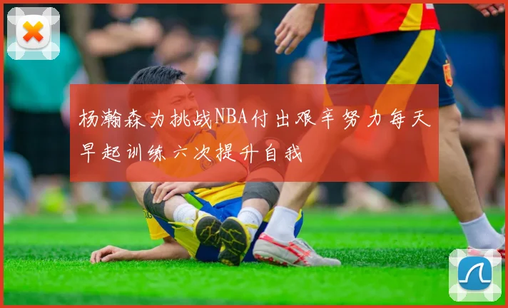 杨瀚森为挑战NBA付出艰辛努力每天早起训练六次提升自我