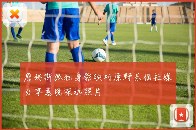 詹姆斯孤独身影映衬原野乐福社媒分享意境深远照片