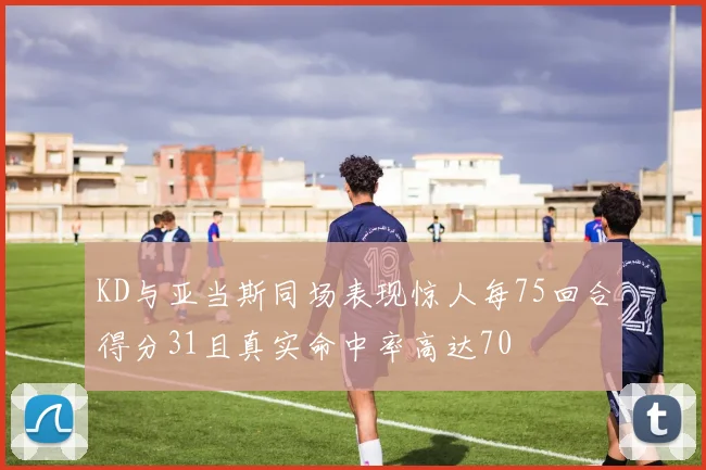 KD与亚当斯同场表现惊人每75回合得分31且真实命中率高达70