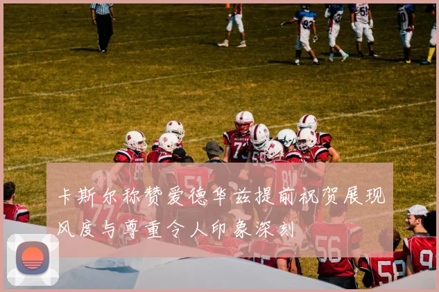 卡斯尔称赞爱德华兹提前祝贺展现风度与尊重令人印象深刻