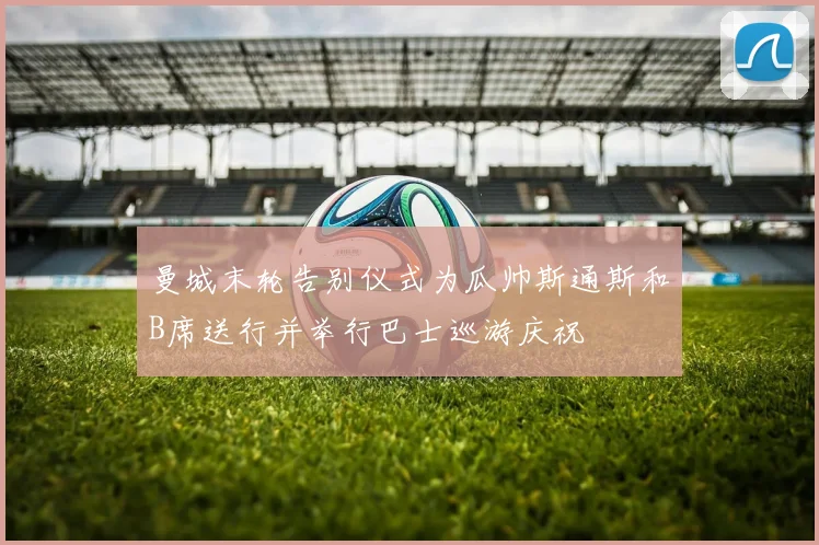 曼城末轮告别仪式为瓜帅斯通斯和B席送行并举行巴士巡游庆祝